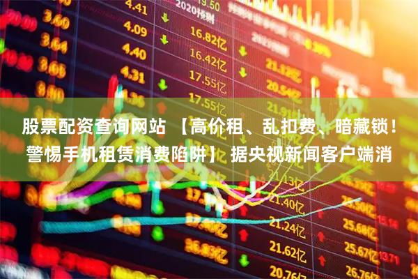 股票配资查询网站 【高价租、乱扣费、暗藏锁！警惕手机租赁消费陷阱】 据央视新闻客户端消