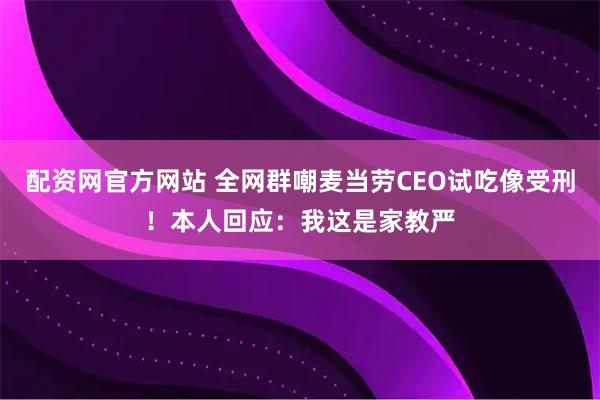 配资网官方网站 全网群嘲麦当劳CEO试吃像受刑！本人回应：我这是家教严