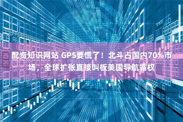 配资知识网站 GPS要慌了！北斗占国内70%市场，全球扩张直接叫板美国导航霸权