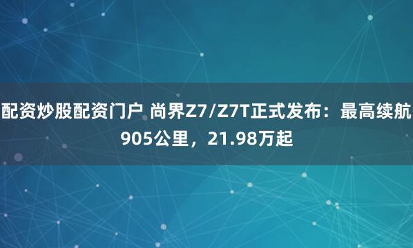 配资炒股配资门户 尚界Z7/Z7T正式发布：最高续航905公里，21.98万起