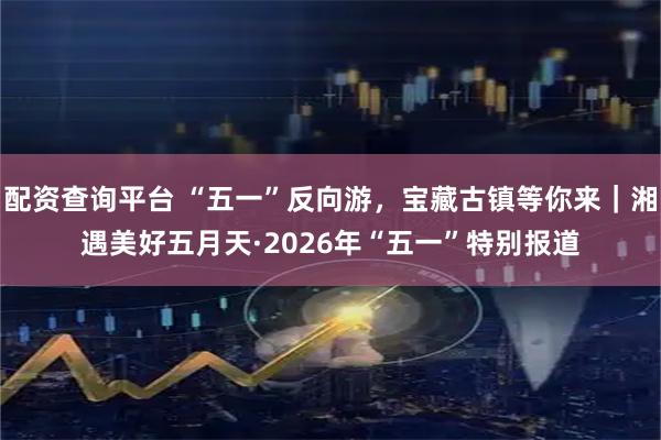 配资查询平台 “五一”反向游，宝藏古镇等你来｜湘遇美好五月天·2026年“五一”特别报道