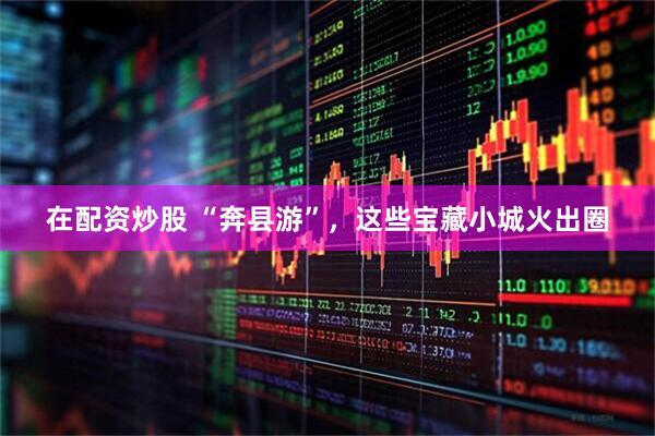 在配资炒股 “奔县游”，这些宝藏小城火出圈