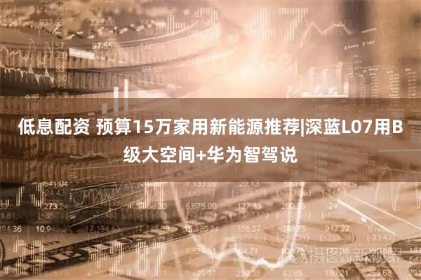 低息配资 预算15万家用新能源推荐|深蓝L07用B级大空间+华为智驾说