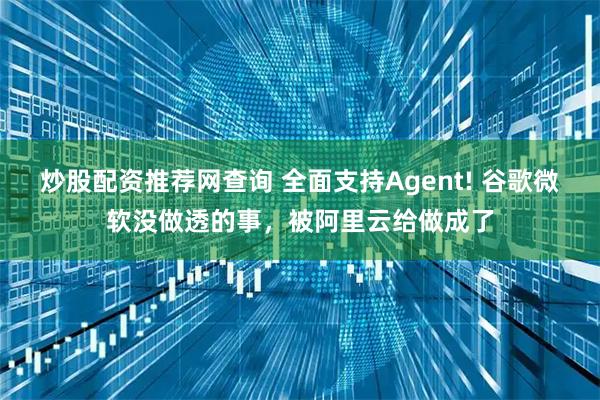 炒股配资推荐网查询 全面支持Agent! 谷歌微软没做透的事，被阿里云给做成了