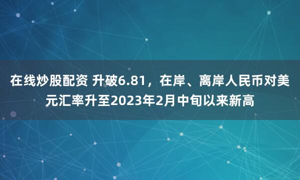 在线炒股配资 升破6.81，在岸、离岸人民币对美元汇率升至2023年2月中旬以来新高