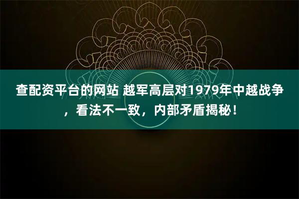 查配资平台的网站 越军高层对1979年中越战争，看法不一致，内部矛盾揭秘！