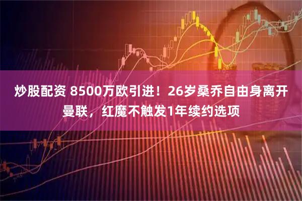 炒股配资 8500万欧引进！26岁桑乔自由身离开曼联，红魔不触发1年续约选项